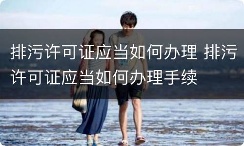 排污许可证应当如何办理 排污许可证应当如何办理手续
