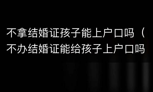 不拿结婚证孩子能上户口吗（不办结婚证能给孩子上户口吗）