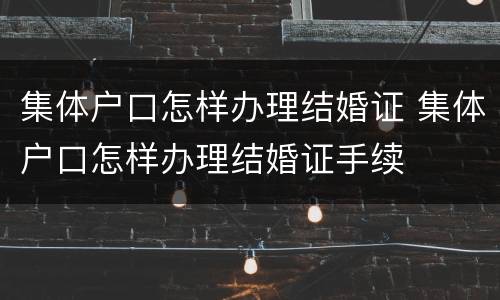 集体户口怎样办理结婚证 集体户口怎样办理结婚证手续