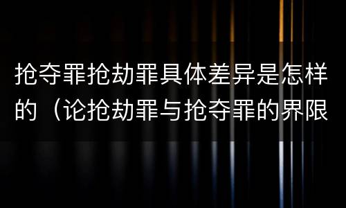 抢夺罪抢劫罪具体差异是怎样的（论抢劫罪与抢夺罪的界限）