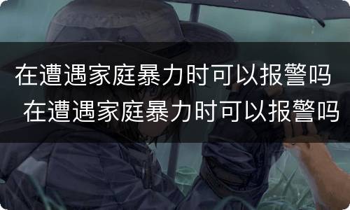 在遭遇家庭暴力时可以报警吗 在遭遇家庭暴力时可以报警吗英语