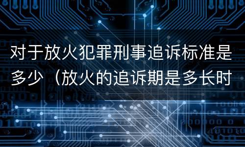 对于放火犯罪刑事追诉标准是多少（放火的追诉期是多长时间）
