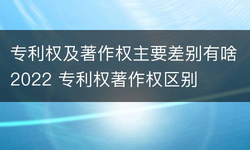 专利权及著作权主要差别有啥2022 专利权著作权区别