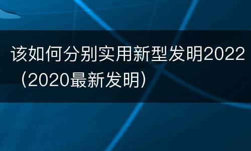 该如何分别实用新型发明2022（2020最新发明）