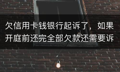 欠信用卡钱银行起诉了，如果开庭前还完全部欠款还需要诉讼费用吗