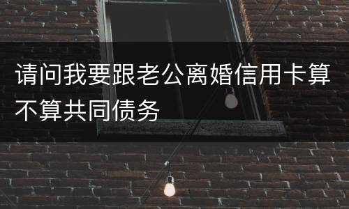请问我要跟老公离婚信用卡算不算共同债务