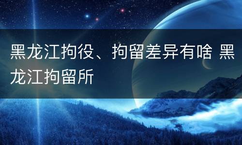 黑龙江拘役、拘留差异有啥 黑龙江拘留所