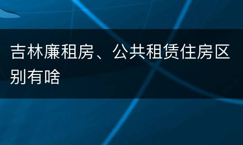 吉林廉租房、公共租赁住房区别有啥
