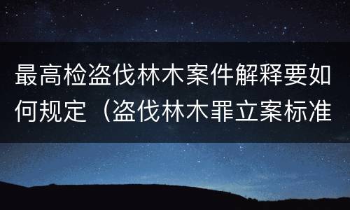 最高检盗伐林木案件解释要如何规定（盗伐林木罪立案标准及构成要件）