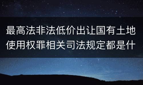 最高法非法低价出让国有土地使用权罪相关司法规定都是什么