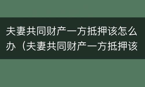夫妻共同财产一方抵押该怎么办（夫妻共同财产一方抵押该怎么办手续）