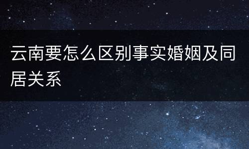 云南要怎么区别事实婚姻及同居关系