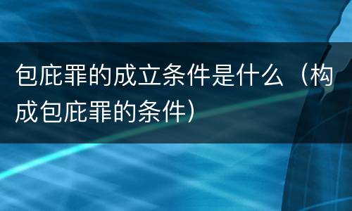 包庇罪的成立条件是什么（构成包庇罪的条件）