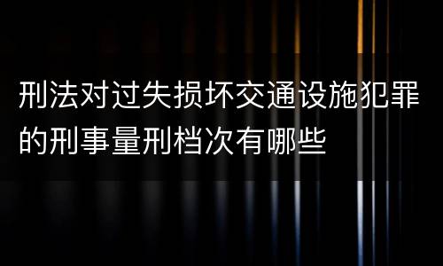 刑法对过失损坏交通设施犯罪的刑事量刑档次有哪些