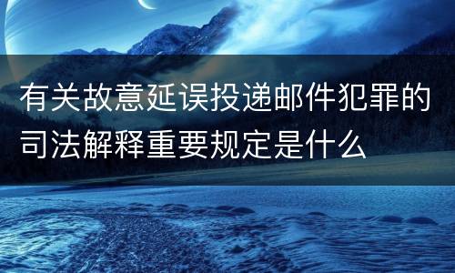 有关故意延误投递邮件犯罪的司法解释重要规定是什么