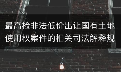 最高检非法低价出让国有土地使用权案件的相关司法解释规定内容有哪些