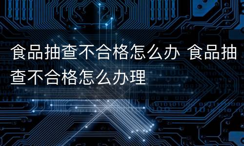 食品抽查不合格怎么办 食品抽查不合格怎么办理