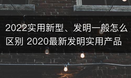 2022实用新型、发明一般怎么区别 2020最新发明实用产品