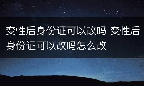 变性后身份证可以改吗 变性后身份证可以改吗怎么改