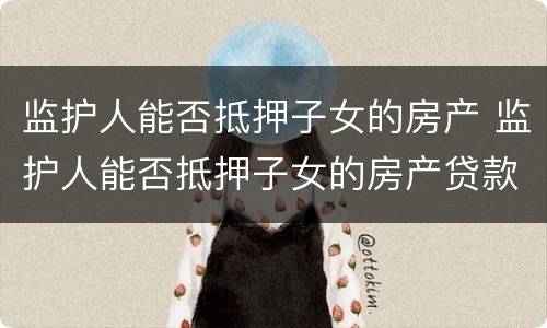 监护人能否抵押子女的房产 监护人能否抵押子女的房产贷款