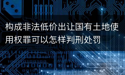 构成非法低价出让国有土地使用权罪可以怎样判刑处罚