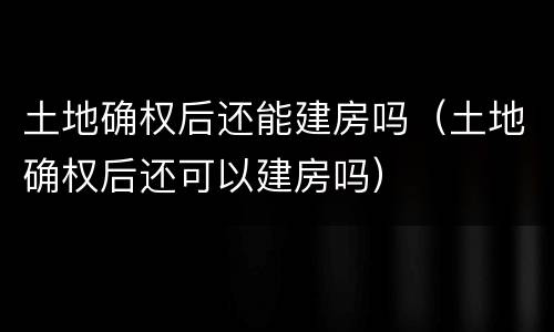 土地确权后还能建房吗（土地确权后还可以建房吗）