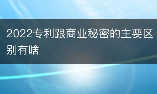 2022专利跟商业秘密的主要区别有啥
