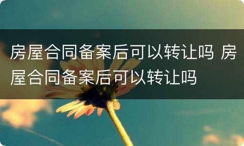 房屋合同备案后可以转让吗 房屋合同备案后可以转让吗