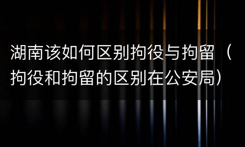湖南该如何区别拘役与拘留（拘役和拘留的区别在公安局）