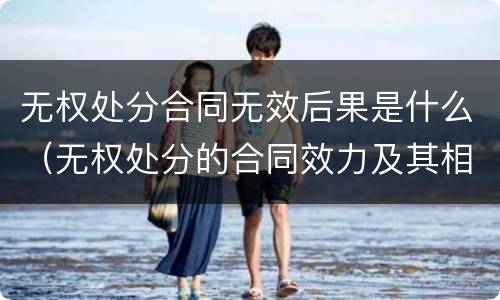 无权处分合同无效后果是什么（无权处分的合同效力及其相应法律后果）
