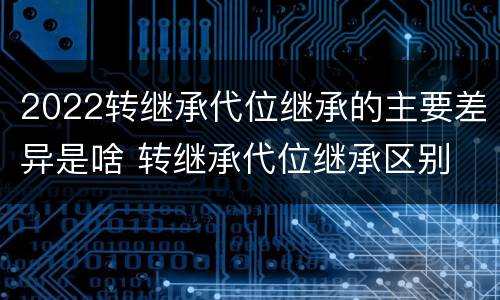 2022转继承代位继承的主要差异是啥 转继承代位继承区别