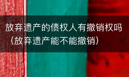 放弃遗产的债权人有撤销权吗（放弃遗产能不能撤销）