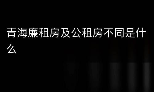 青海廉租房及公租房不同是什么