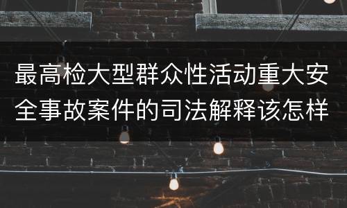 最高检大型群众性活动重大安全事故案件的司法解释该怎样规定