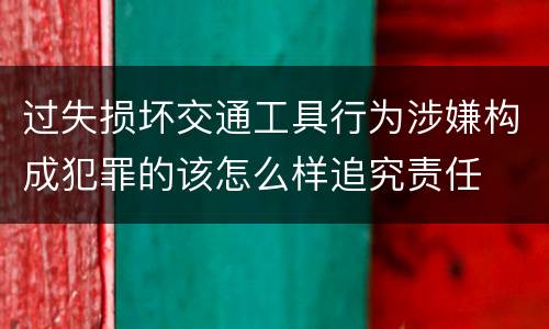 过失损坏交通工具行为涉嫌构成犯罪的该怎么样追究责任