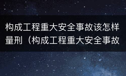 构成工程重大安全事故该怎样量刑（构成工程重大安全事故罪）