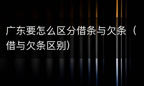 广东要怎么区分借条与欠条（借与欠条区别）