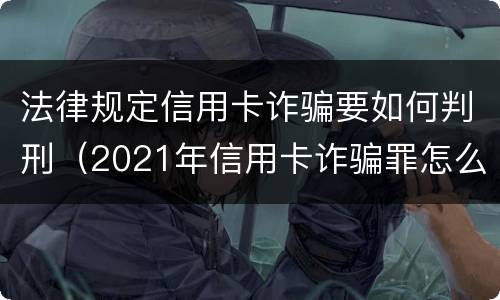 法律规定信用卡诈骗要如何判刑（2021年信用卡诈骗罪怎么认定）