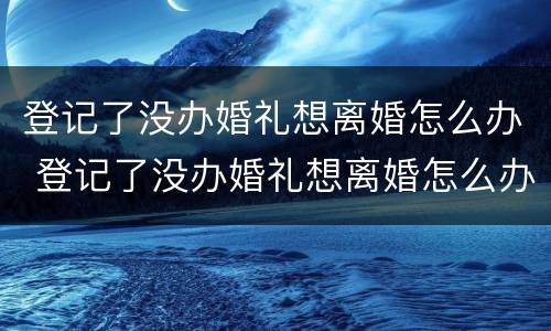 登记了没办婚礼想离婚怎么办 登记了没办婚礼想离婚怎么办呢