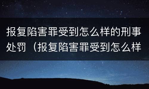 报复陷害罪受到怎么样的刑事处罚（报复陷害罪受到怎么样的刑事处罚呢）