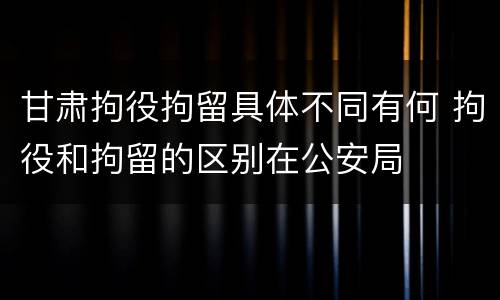 甘肃拘役拘留具体不同有何 拘役和拘留的区别在公安局