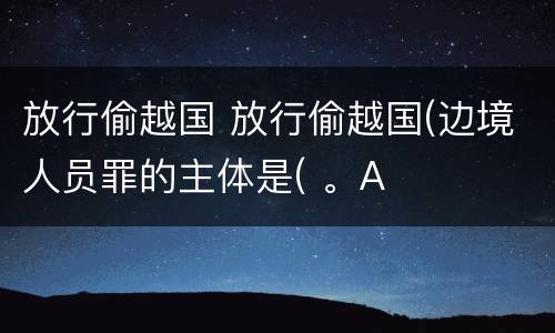 放行偷越国 放行偷越国(边境人员罪的主体是( 。A