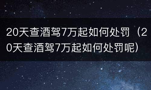 20天查酒驾7万起如何处罚（20天查酒驾7万起如何处罚呢）