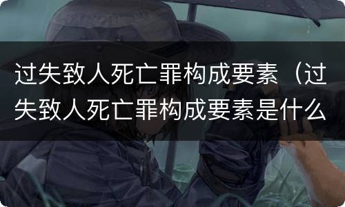 过失致人死亡罪构成要素（过失致人死亡罪构成要素是什么）
