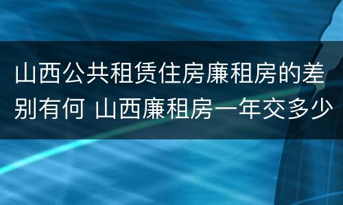 山西公共租赁住房廉租房的差别有何 山西廉租房一年交多少钱