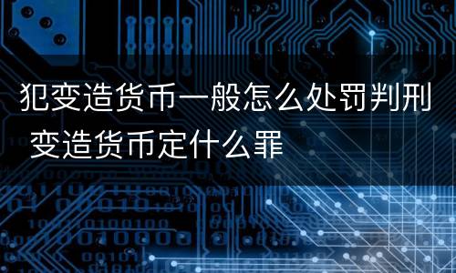 犯变造货币一般怎么处罚判刑 变造货币定什么罪