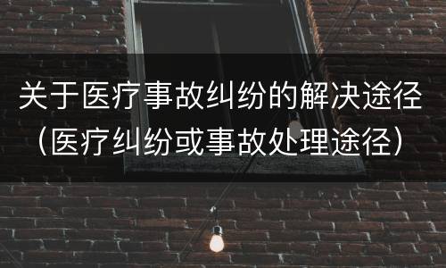 关于医疗事故纠纷的解决途径（医疗纠纷或事故处理途径）