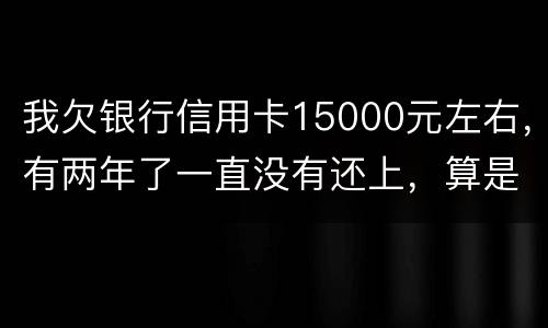 我欠银行信用卡15000元左右，有两年了一直没有还上，算是恶意透支吗
