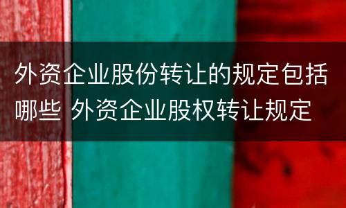 外资企业股份转让的规定包括哪些 外资企业股权转让规定