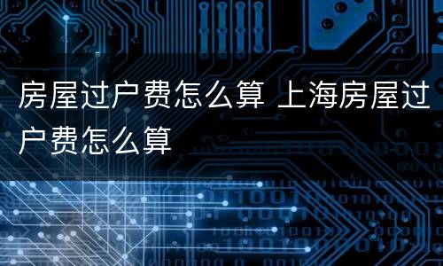 房屋过户费怎么算 上海房屋过户费怎么算